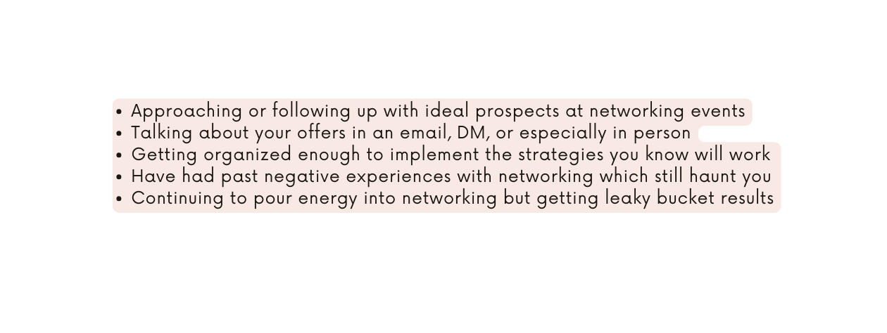 Approaching or following up with ideal prospects at networking events Talking about your offers in an email DM or especially in person Getting organized enough to implement the strategies you know will work Have had past negative experiences with networking which still haunt you Continuing to pour energy into networking but getting leaky bucket results