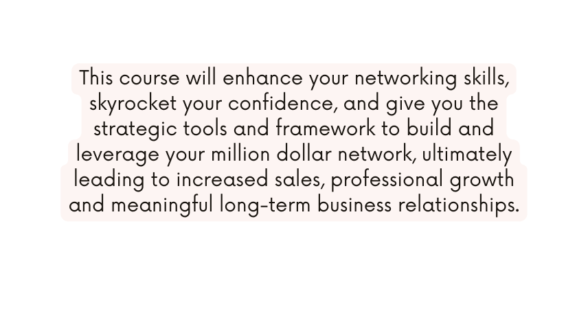 This course will enhance your networking skills skyrocket your confidence and give you the strategic tools and framework to build and leverage your million dollar network ultimately leading to increased sales professional growth and meaningful long term business relationships